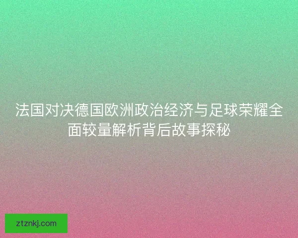 法国对决德国欧洲政治经济与足球荣耀全面较量解析背后故事探秘