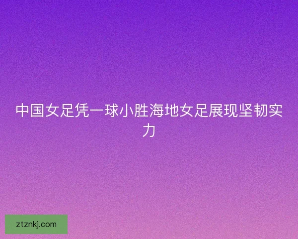 中国女足凭一球小胜海地女足展现坚韧实力