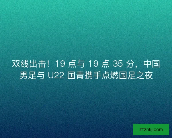 双线出击！19 点与 19 点 35 分，中国男足与 U22 国青携手点燃国足之夜