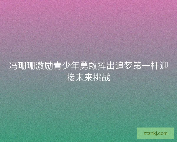 冯珊珊激励青少年勇敢挥出追梦第一杆迎接未来挑战
