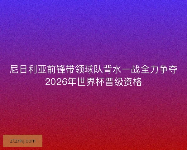 尼日利亚前锋带领球队背水一战全力争夺2026年世界杯晋级资格