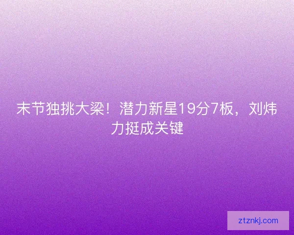 末节独挑大梁！潜力新星19分7板，刘炜力挺成关键