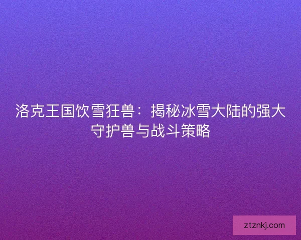 洛克王国饮雪狂兽：揭秘冰雪大陆的强大守护兽与战斗策略