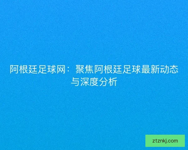 阿根廷足球网：聚焦阿根廷足球最新动态与深度分析