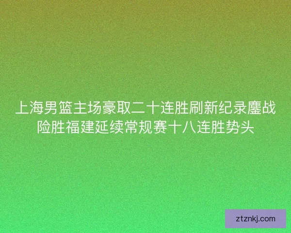 上海男篮主场豪取二十连胜刷新纪录鏖战险胜福建延续常规赛十八连胜势头 上海男篮主场豪取二十连胜刷新纪录鏖战险胜福建延续常规赛十八连胜势头