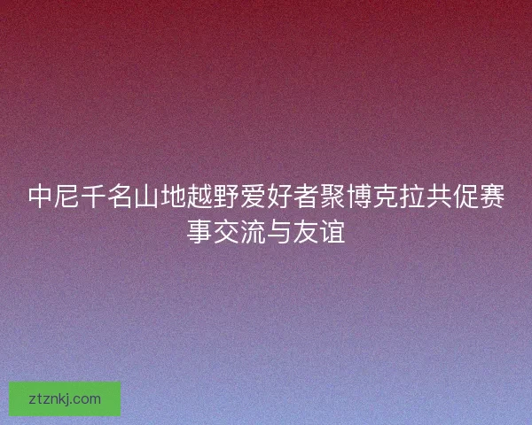 中尼千名山地越野爱好者聚博克拉共促赛事交流与友谊 中尼千名山地越野爱好者聚博克拉共促赛事交流与友谊