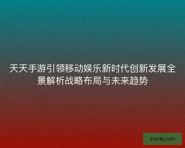天天手游引领移动娱乐新时代创新发展全景解析战略布局与未来趋势 天天手游引领移动娱乐新时代创新发展全景解析战略布局与未来趋势