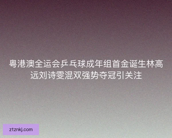 粤港澳全运会乒乓球成年组首金诞生林高远刘诗雯混双强势夺冠引关注
