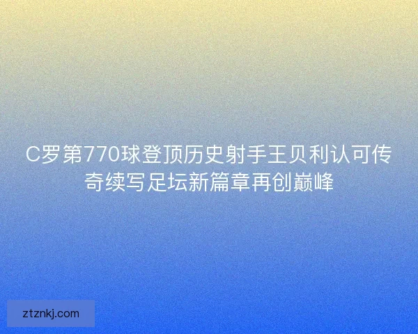 C罗第770球登顶历史射手王贝利认可传奇续写足坛新篇章再创巅峰
