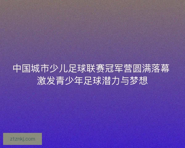 中国城市少儿足球联赛冠军营圆满落幕 激发青少年足球潜力与梦想