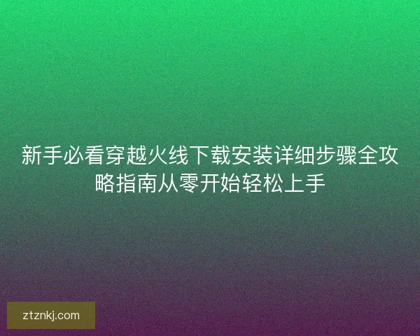新手必看穿越火线下载安装详细步骤全攻略指南从零开始轻松上手 新手必看穿越火线下载安装详细步骤全攻略指南从零开始轻松上手