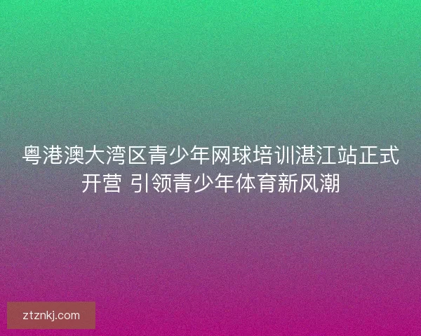 粤港澳大湾区青少年网球培训湛江站正式开营 引领青少年体育新风潮 粤港澳大湾区青少年网球培训湛江站正式开营 引领青少年体育新风潮