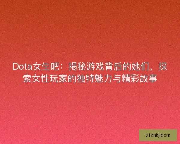 Dota女生吧：揭秘游戏背后的她们，探索女性玩家的独特魅力与精彩故事