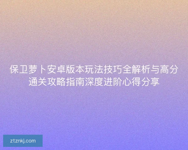 保卫萝卜安卓版本玩法技巧全解析与高分通关攻略指南深度进阶心得分享