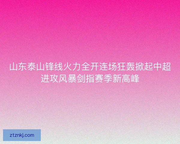 山东泰山锋线火力全开连场狂轰掀起中超进攻风暴剑指赛季新高峰 山东泰山锋线火力全开连场狂轰掀起中超进攻风暴剑指赛季新高峰