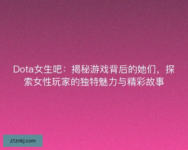 Dota女生吧：揭秘游戏背后的她们，探索女性玩家的独特魅力与精彩故事