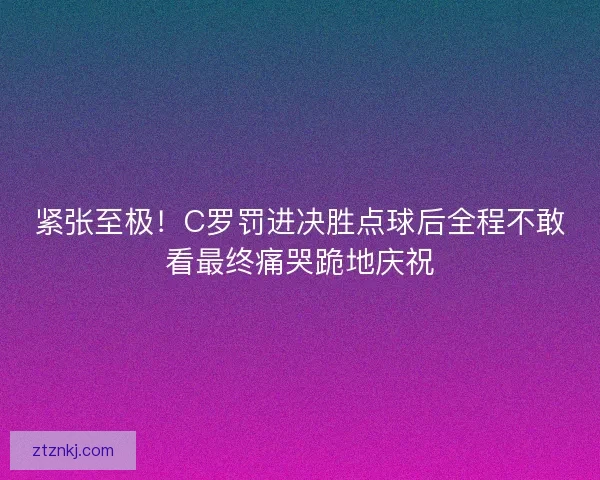紧张至极！C罗罚进决胜点球后全程不敢看最终痛哭跪地庆祝