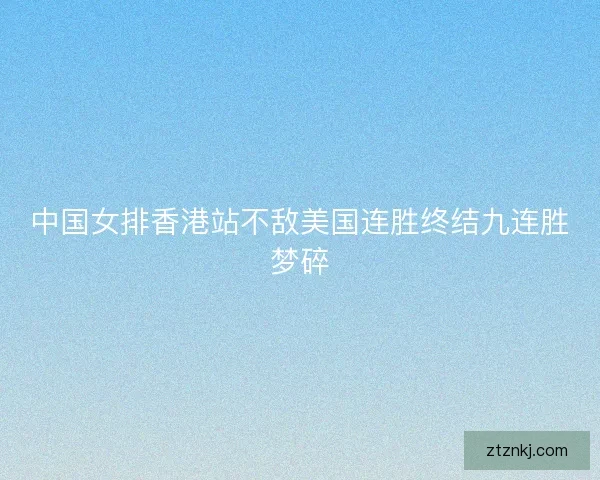 中国女排香港站不敌美国连胜终结九连胜梦碎