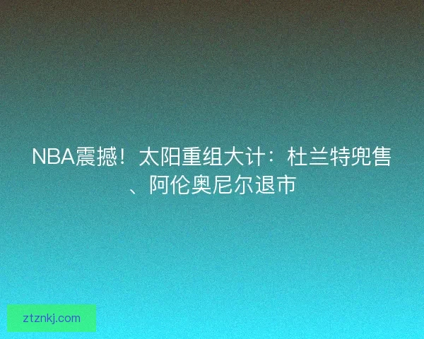 NBA震撼!太阳重组大计:杜兰特兜售、阿伦奥尼尔退市 NBA震撼!太阳重组大计:杜兰特兜售、阿伦奥尼尔退市